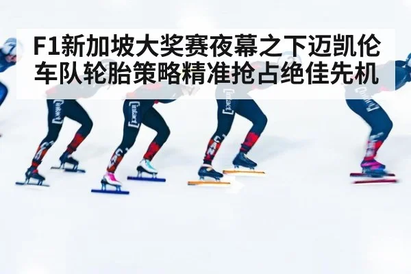 F1新加坡大奖赛夜幕之下迈凯伦车队轮胎策略精准抢占绝佳先机