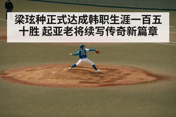 梁玹种正式达成韩职生涯一百五十胜 起亚老将续写传奇新篇章