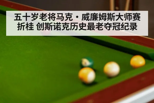 五十岁老将马克·威廉姆斯大师赛折桂 创斯诺克历史最老夺冠纪录