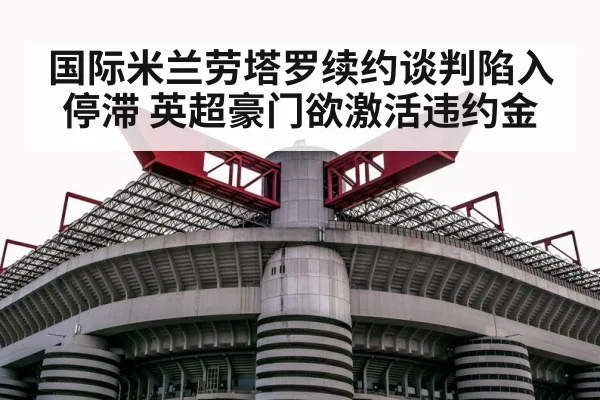 国际米兰劳塔罗续约谈判陷入停滞 英超豪门欲激活违约金
