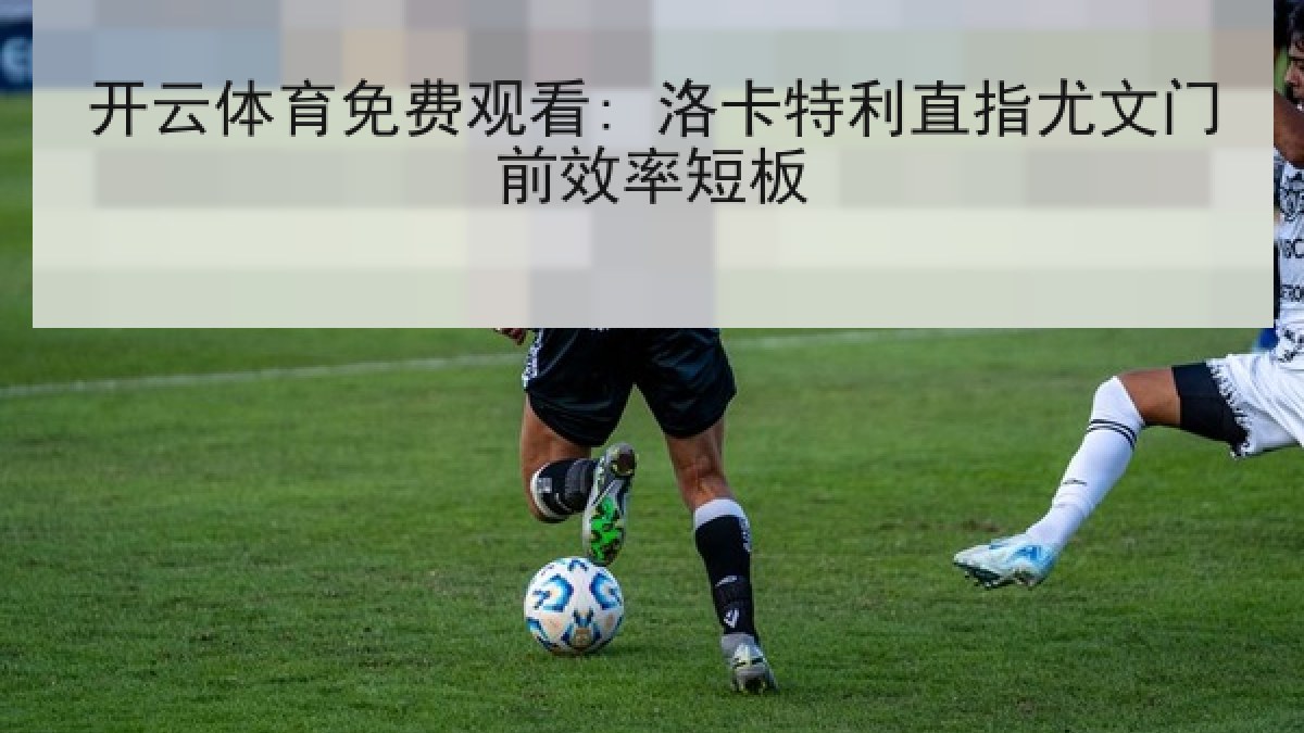 开云体育免费观看: 洛卡特利直指尤文门前效率短板