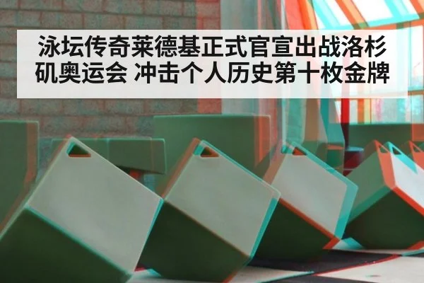 泳坛传奇莱德基正式官宣出战洛杉矶奥运会 冲击个人历史第十枚金牌